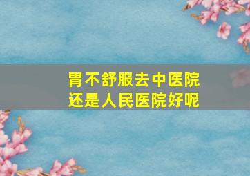 胃不舒服去中医院还是人民医院好呢