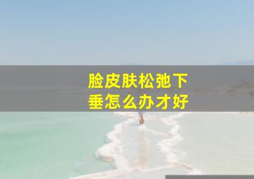 脸皮肤松弛下垂怎么办才好