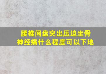 腰椎间盘突出压迫坐骨神经痛什么程度可以下地