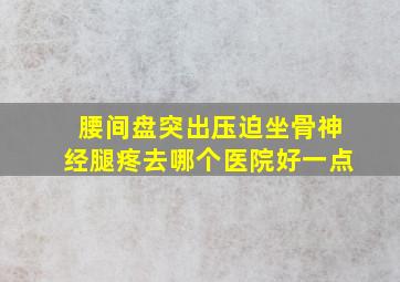 腰间盘突出压迫坐骨神经腿疼去哪个医院好一点