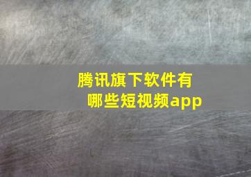 腾讯旗下软件有哪些短视频app