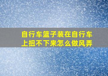 自行车篮子装在自行车上扭不下来怎么做风弄