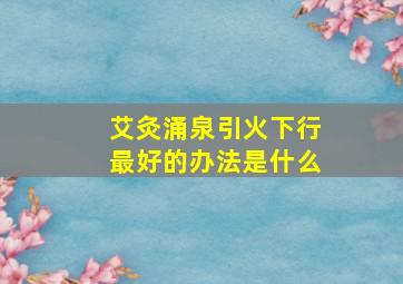 艾灸涌泉引火下行最好的办法是什么