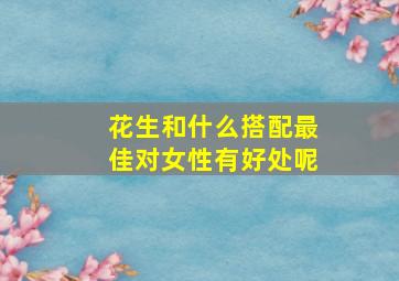 花生和什么搭配最佳对女性有好处呢