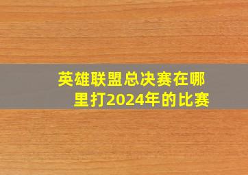 英雄联盟总决赛在哪里打2024年的比赛