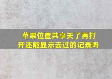 苹果位置共享关了再打开还能显示去过的记录吗