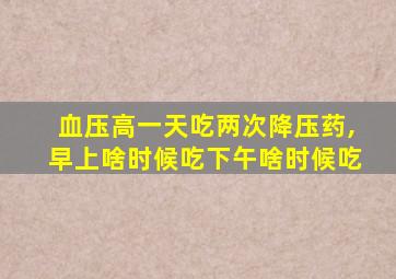 血压高一天吃两次降压药,早上啥时候吃下午啥时候吃