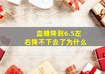 血糖降到6.5左右降不下去了为什么