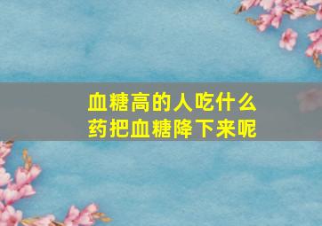 血糖高的人吃什么药把血糖降下来呢