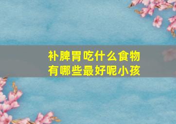 补脾胃吃什么食物有哪些最好呢小孩