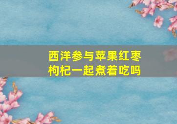 西洋参与苹果红枣枸杞一起煮着吃吗