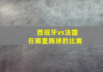 西班牙vs法国在哪里踢球的比赛