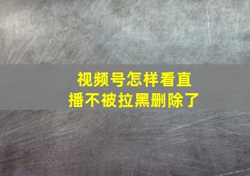 视频号怎样看直播不被拉黑删除了