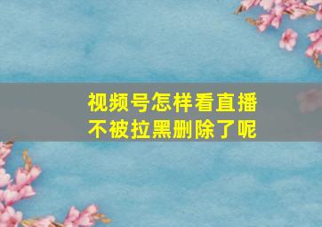 视频号怎样看直播不被拉黑删除了呢