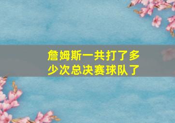 詹姆斯一共打了多少次总决赛球队了