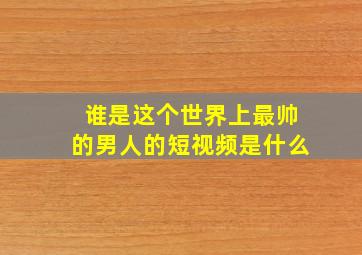 谁是这个世界上最帅的男人的短视频是什么