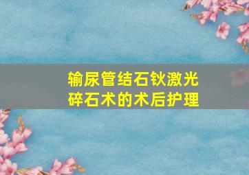 输尿管结石钬激光碎石术的术后护理