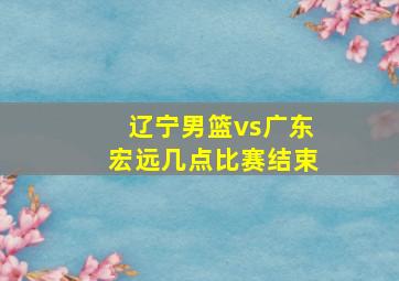 辽宁男篮vs广东宏远几点比赛结束