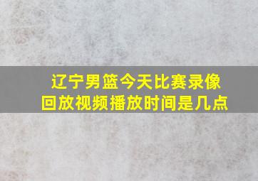 辽宁男篮今天比赛录像回放视频播放时间是几点