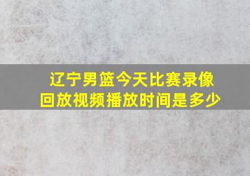 辽宁男篮今天比赛录像回放视频播放时间是多少