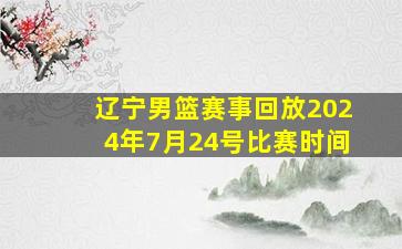 辽宁男篮赛事回放2024年7月24号比赛时间