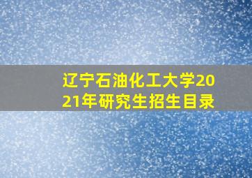 辽宁石油化工大学2021年研究生招生目录