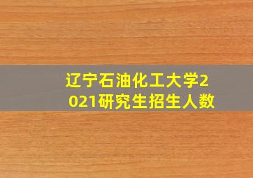 辽宁石油化工大学2021研究生招生人数