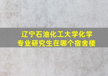 辽宁石油化工大学化学专业研究生在哪个宿舍楼