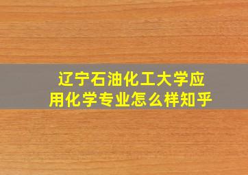 辽宁石油化工大学应用化学专业怎么样知乎