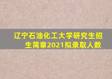 辽宁石油化工大学研究生招生简章2021拟录取人数