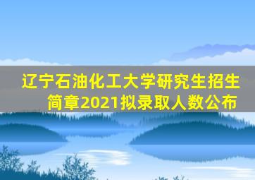 辽宁石油化工大学研究生招生简章2021拟录取人数公布