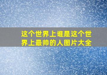 这个世界上谁是这个世界上最帅的人图片大全