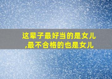 这辈子最好当的是女儿,最不合格的也是女儿