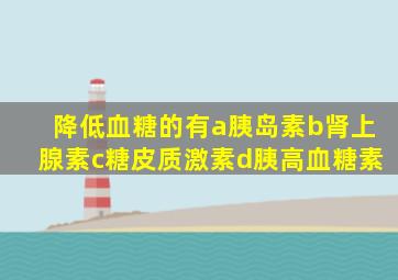 降低血糖的有a胰岛素b肾上腺素c糖皮质激素d胰高血糖素