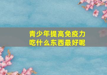 青少年提高免疫力吃什么东西最好呢