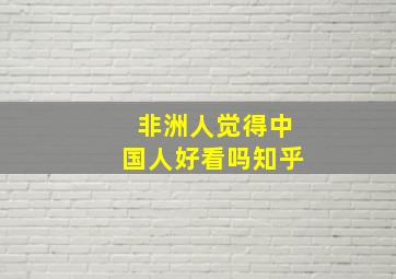 非洲人觉得中国人好看吗知乎