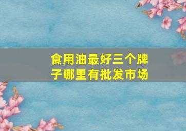 食用油最好三个牌子哪里有批发市场