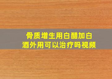 骨质增生用白醋加白酒外用可以治疗吗视频