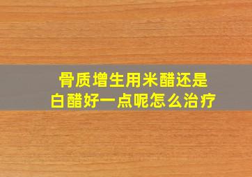 骨质增生用米醋还是白醋好一点呢怎么治疗