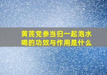 黄芪党参当归一起泡水喝的功效与作用是什么