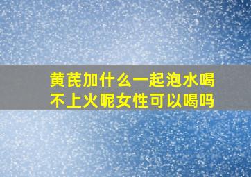 黄芪加什么一起泡水喝不上火呢女性可以喝吗