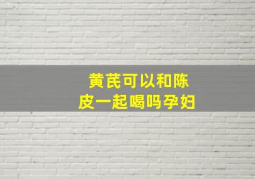 黄芪可以和陈皮一起喝吗孕妇