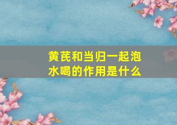 黄芪和当归一起泡水喝的作用是什么