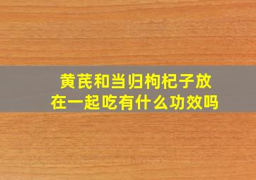 黄芪和当归枸杞子放在一起吃有什么功效吗