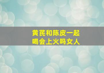 黄芪和陈皮一起喝会上火吗女人