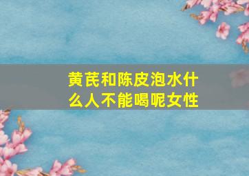 黄芪和陈皮泡水什么人不能喝呢女性