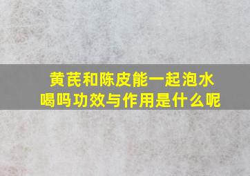 黄芪和陈皮能一起泡水喝吗功效与作用是什么呢