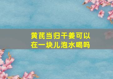 黄芪当归干姜可以在一块儿泡水喝吗