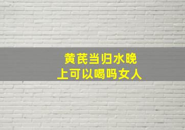 黄芪当归水晚上可以喝吗女人