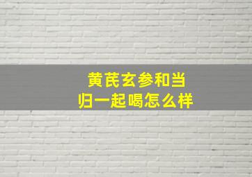 黄芪玄参和当归一起喝怎么样